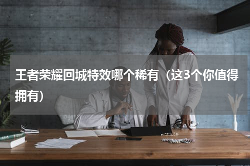 王者荣耀回城特效哪个稀有（这3个你值得拥有）