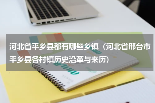 河北省平乡县都有哪些乡镇（河北省邢台市平乡县各村镇历史沿革与来历）