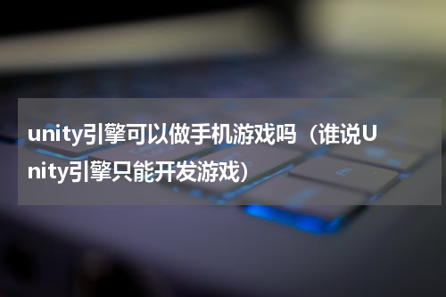unity引擎可以做手机游戏吗（谁说Unity引擎只能开发游戏）