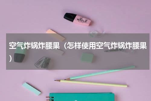 空气炸锅炸腰果（怎样使用空气炸锅炸腰果）