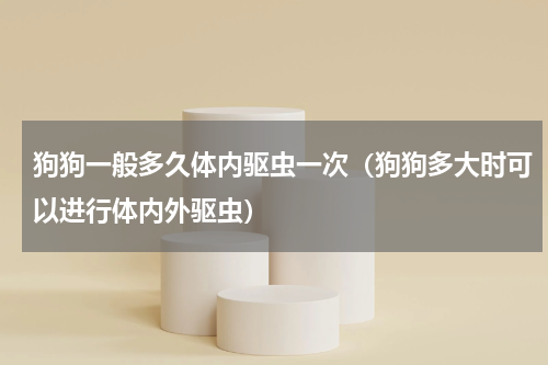 狗狗一般多久体内驱虫一次（狗狗多大时可以进行体内外驱虫）