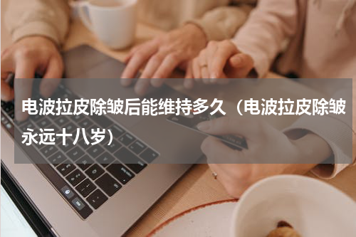 电波拉皮除皱后能维持多久（电波拉皮除皱永远十八岁）