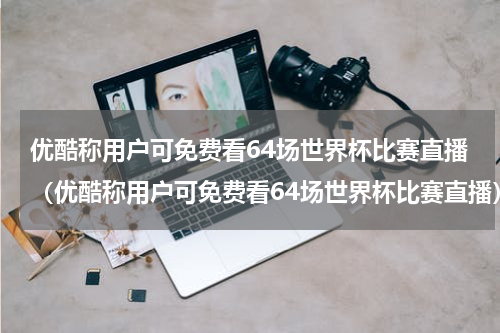 优酷称用户可免费看64场世界杯比赛直播（优酷称用户可免费看64场世界杯比赛直播）