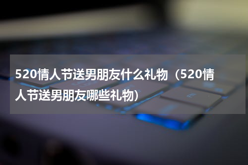 520情人节送男朋友什么礼物（520情人节送男朋友哪些礼物）