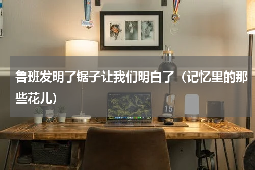 鲁班发明了锯子让我们明白了（记忆里的那些花儿）