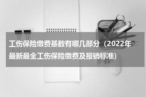 工伤保险缴费基数有哪几部分（2022年最新最全工伤保险缴费及报销标准）