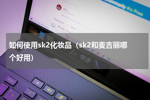 如何使用sk2化妆品（sk2和麦吉丽哪个好用）