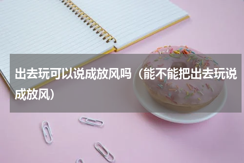 出去玩可以说成放风吗（能不能把出去玩说成放风）