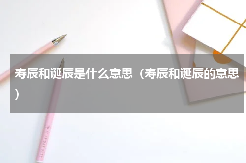 寿辰和诞辰是什么意思（寿辰和诞辰的意思）