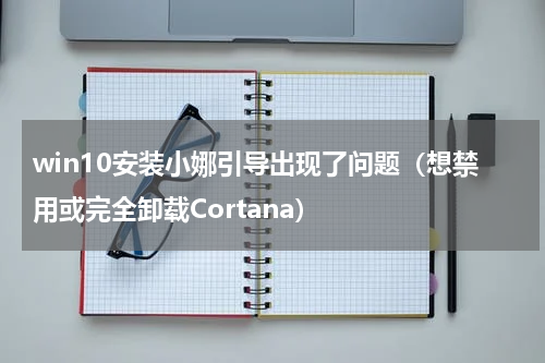 win10安装小娜引导出现了问题（想禁用或完全卸载Cortana）