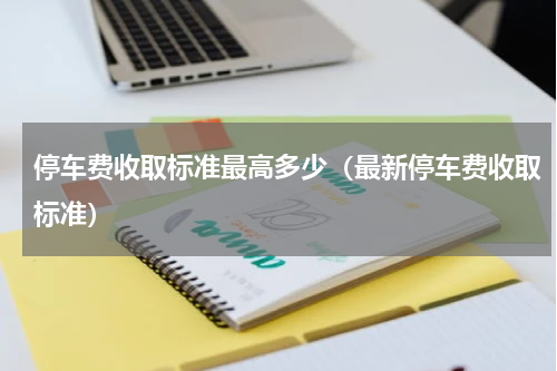 停车费收取标准最高多少（最新停车费收取标准）