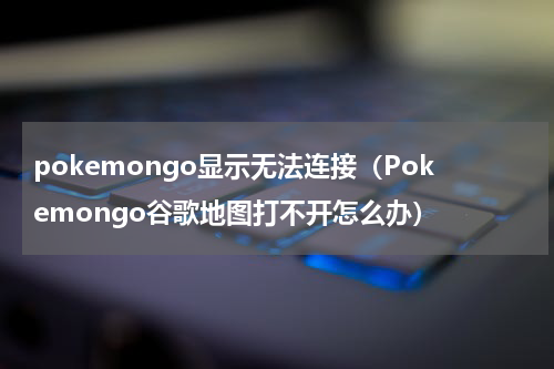 pokemongo显示无法连接（Pokemongo谷歌地图打不开怎么办）