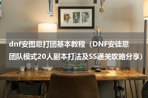 dnf安图恩打团基本教程（DNF安徒恩团队模式20人副本打法及SS通关攻略分享）