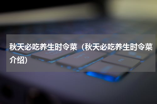 秋天必吃养生时令菜（秋天必吃养生时令菜介绍）