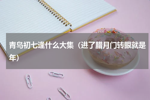 青岛初七逢什么大集（进了腊月门转眼就是年）