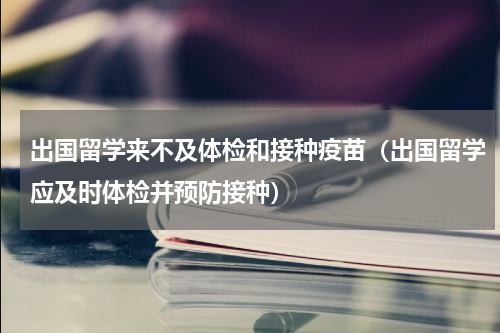 出国留学来不及体检和接种疫苗（出国留学应及时体检并预防接种）