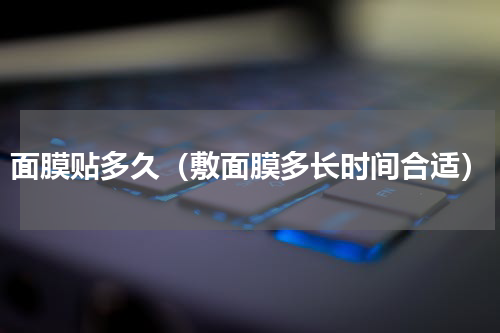 面膜贴多久（敷面膜多长时间合适）