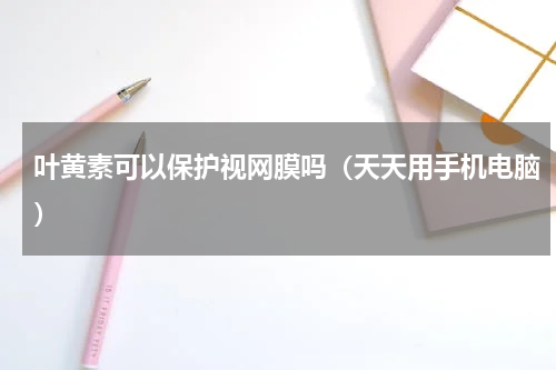 叶黄素可以保护视网膜吗（天天用手机电脑）