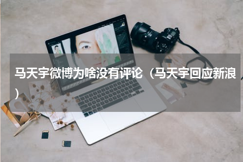 马天宇微博为啥没有评论（马天宇回应新浪）
