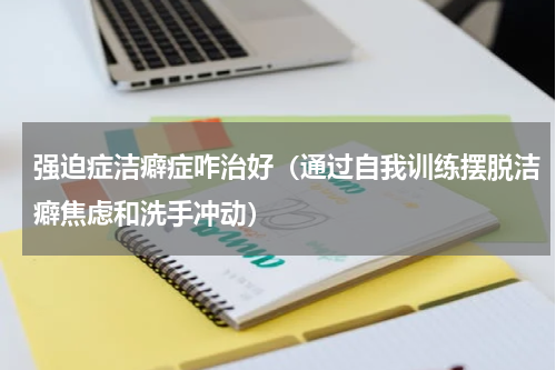 强迫症洁癖症咋治好（通过自我训练摆脱洁癖焦虑和洗手冲动）