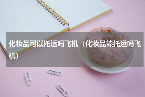 化妆品可以托运吗飞机（化妆品能托运吗飞机）