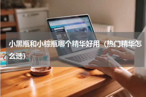 小黑瓶和小棕瓶哪个精华好用（热门精华怎么选）