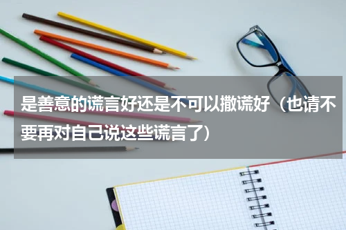 是善意的谎言好还是不可以撒谎好（也请不要再对自己说这些谎言了）