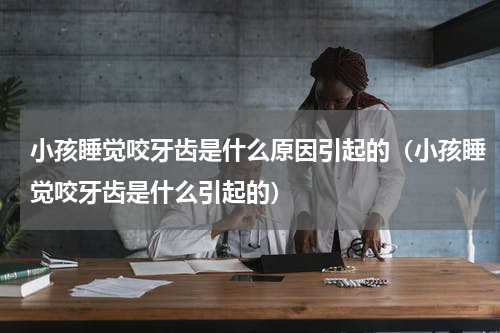 小孩睡觉咬牙齿是什么原因引起的（小孩睡觉咬牙齿是什么引起的）