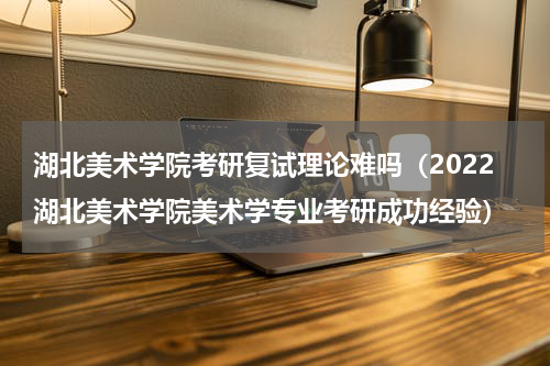 湖北美术学院考研复试理论难吗（2022湖北美术学院美术学专业考研成功经验）