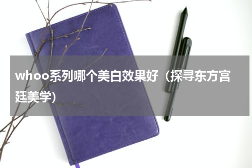 whoo系列哪个美白效果好（探寻东方宫廷美学）