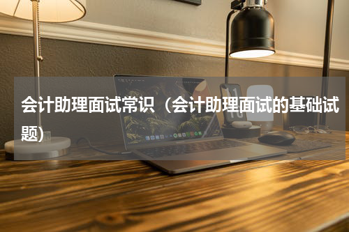 会计助理面试常识（会计助理面试的基础试题）