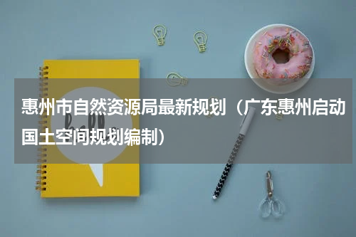 惠州市自然资源局最新规划（广东惠州启动国土空间规划编制）