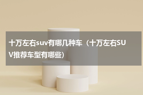 十万左右suv有哪几种车（十万左右SUV推荐车型有哪些）