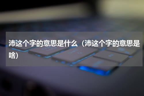 沛这个字的意思是什么（沛这个字的意思是啥）