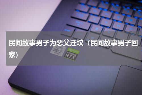 民间故事男子为恶父迁坟（民间故事男子回家）