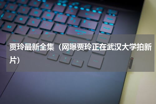 贾玲最新全集（网曝贾玲正在武汉大学拍新片）