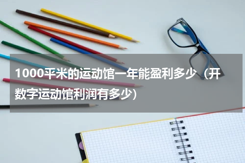 1000平米的运动馆一年能盈利多少（开数字运动馆利润有多少）