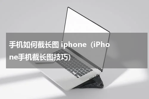 手机如何截长图 iphone（iPhone手机截长图技巧）