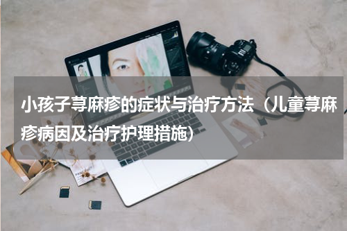 小孩子荨麻疹的症状与治疗方法（儿童荨麻疹病因及治疗护理措施）