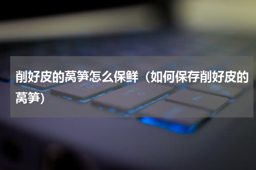 削好皮的莴笋怎么保鲜（如何保存削好皮的莴笋）