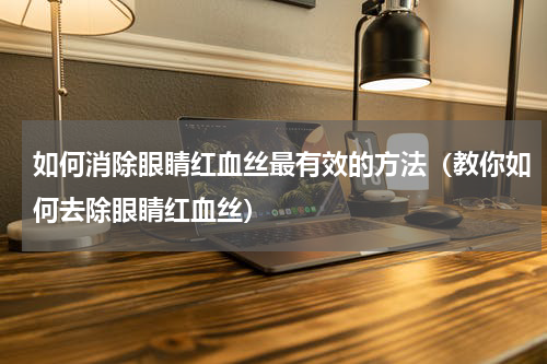 如何消除眼睛红血丝最有效的方法（教你如何去除眼睛红血丝）