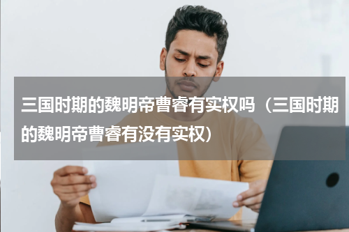 三国时期的魏明帝曹睿有实权吗（三国时期的魏明帝曹睿有没有实权）