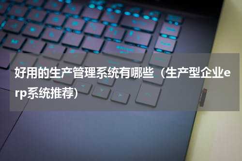 好用的生产管理系统有哪些（生产型企业erp系统推荐）