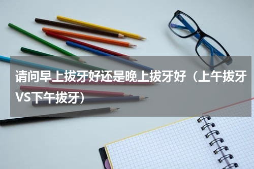 请问早上拔牙好还是晚上拔牙好（上午拔牙VS下午拔牙）