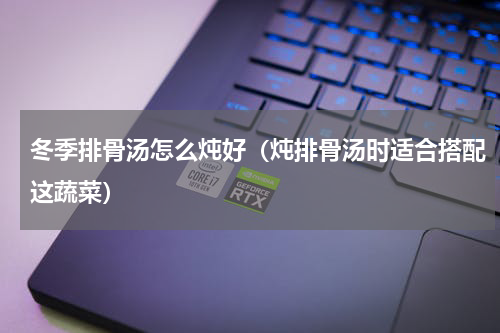 冬季排骨汤怎么炖好（炖排骨汤时适合搭配这蔬菜）