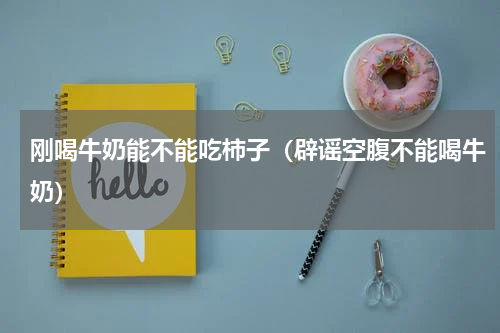 刚喝牛奶能不能吃柿子（辟谣空腹不能喝牛奶）