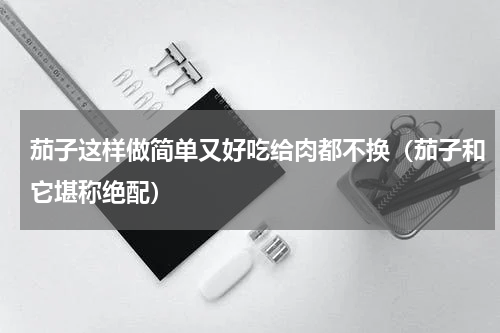 茄子这样做简单又好吃给肉都不换（茄子和它堪称绝配）