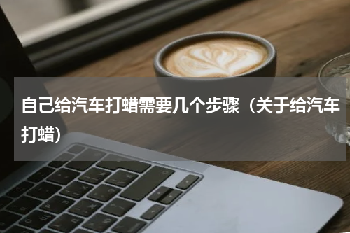 自己给汽车打蜡需要几个步骤（关于给汽车打蜡）
