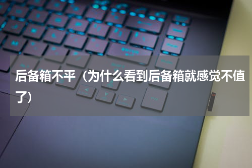 后备箱不平（为什么看到后备箱就感觉不值了）