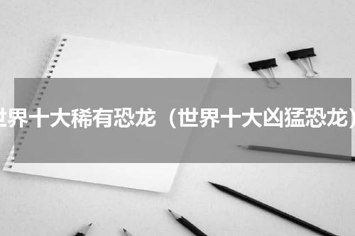 世界十大稀有恐龙（世界十大凶猛恐龙）